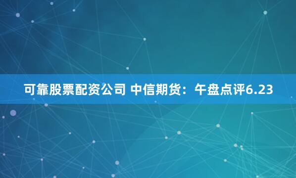 可靠股票配资公司 中信期货：午盘点评6.23