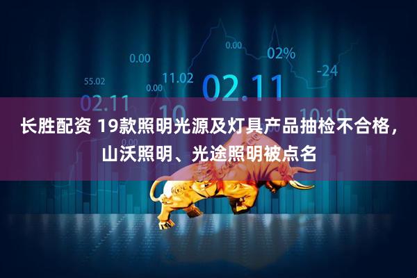 长胜配资 19款照明光源及灯具产品抽检不合格，山沃照明、光途照明被点名