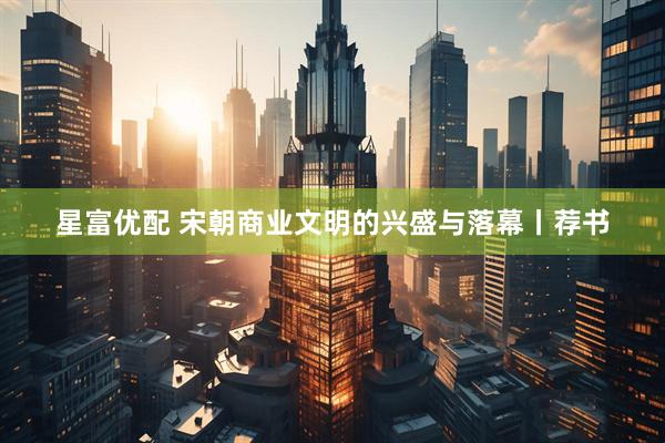 星富优配 宋朝商业文明的兴盛与落幕丨荐书
