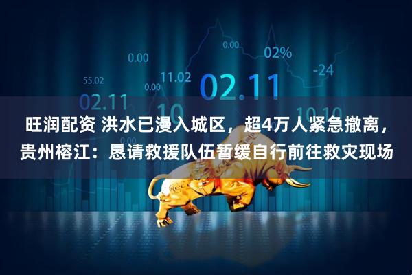 旺润配资 洪水已漫入城区，超4万人紧急撤离，贵州榕江：恳请救援队伍暂缓自行前往救灾现场