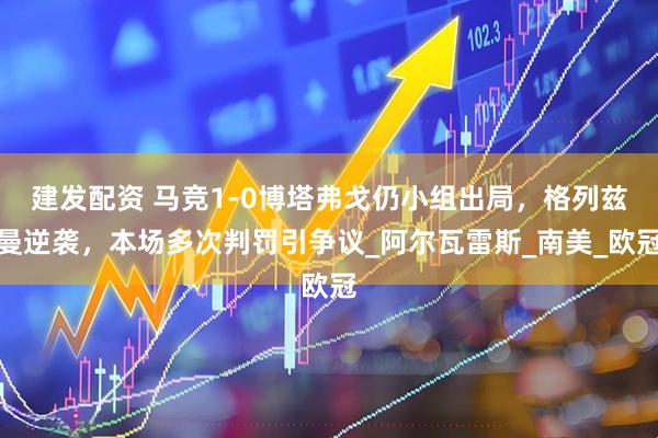 建发配资 马竞1-0博塔弗戈仍小组出局，格列兹曼逆袭，本场多次判罚引争议_阿尔瓦雷斯_南美_欧冠