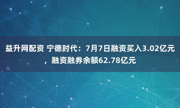 益升网配资 宁德时代：7月7日融资买入3.02亿元，融资融券余额62.78亿元