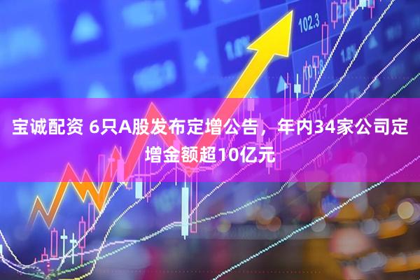 宝诚配资 6只A股发布定增公告，年内34家公司定增金额超10亿元