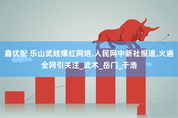 鑫优配 乐山武娃爆红网络,人民网中新社报道,火遍全网引关注_武术_岳门_于浩