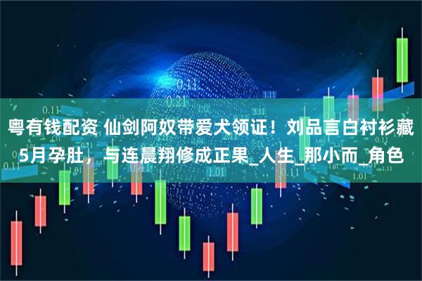 粤有钱配资 仙剑阿奴带爱犬领证！刘品言白衬衫藏5月孕肚，与连晨翔修成正果_人生_那小而_角色