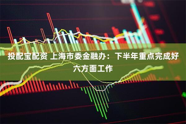 投配宝配资 上海市委金融办：下半年重点完成好六方面工作