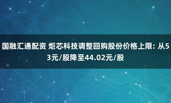 国融汇通配资 炬芯科技调整回购股份价格上限: 从53元/股降至44.02元/股