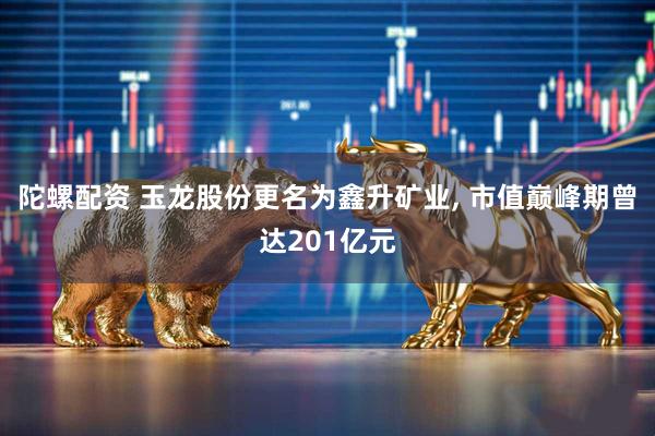 陀螺配资 玉龙股份更名为鑫升矿业, 市值巅峰期曾达201亿元
