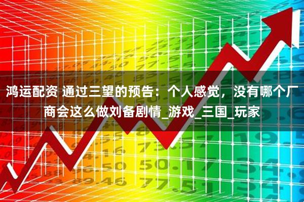 鸿运配资 通过三望的预告：个人感觉，没有哪个厂商会这么做刘备剧情_游戏_三国_玩家