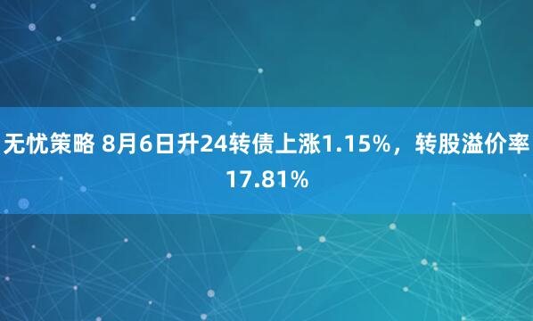 无忧策略 8月6日升24转债上涨1.15%，转股溢价率17.81%