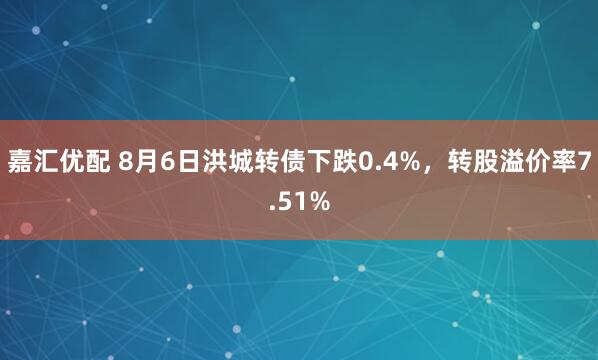 嘉汇优配 8月6日洪城转债下跌0.4%，转股溢价率7.51%