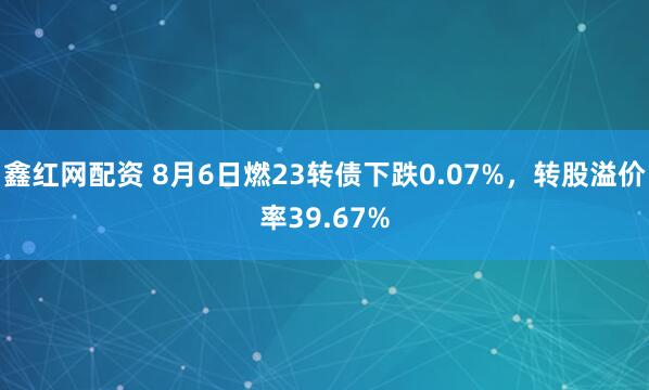 鑫红网配资 8月6日燃23转债下跌0.07%，转股溢价率39.67%