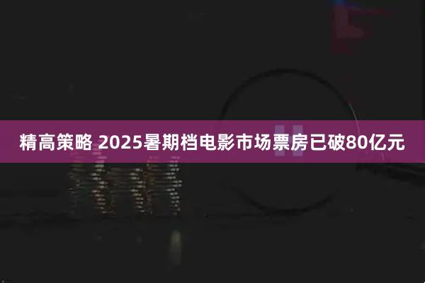 精高策略 2025暑期档电影市场票房已破80亿元
