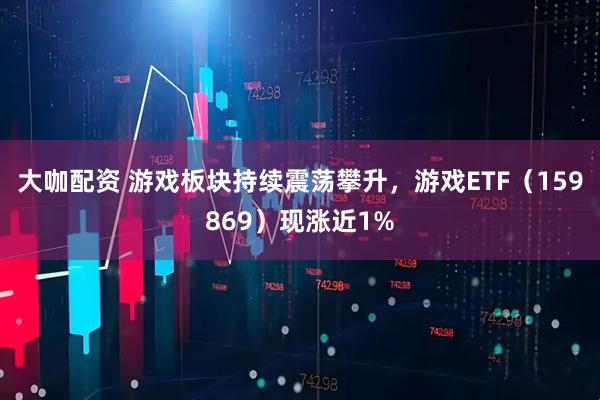 大咖配资 游戏板块持续震荡攀升，游戏ETF（159869）现涨近1%