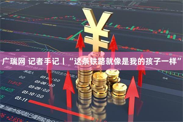 广瑞网 记者手记丨“这条铁路就像是我的孩子一样”