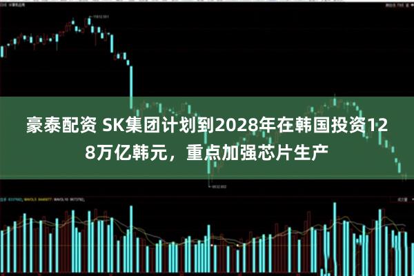 豪泰配资 SK集团计划到2028年在韩国投资128万亿韩元，重点加强芯片生产