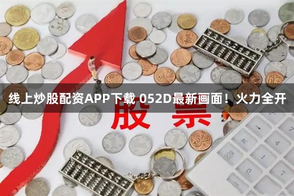 线上炒股配资APP下载 052D最新画面！火力全开
