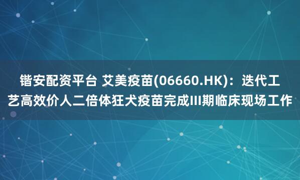 锴安配资平台 艾美疫苗(06660.HK)：迭代工艺高效价人二倍体狂犬疫苗完成III期临床现场工作