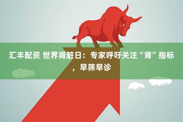 汇丰配资 世界肾脏日：专家呼吁关注“肾”指标，早筛早诊