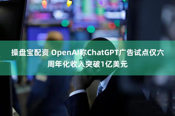 操盘宝配资 OpenAI称ChatGPT广告试点仅六周年化收入突破1亿美元