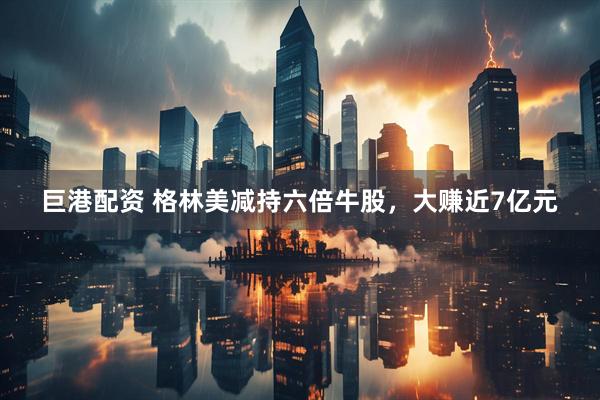巨港配资 格林美减持六倍牛股，大赚近7亿元