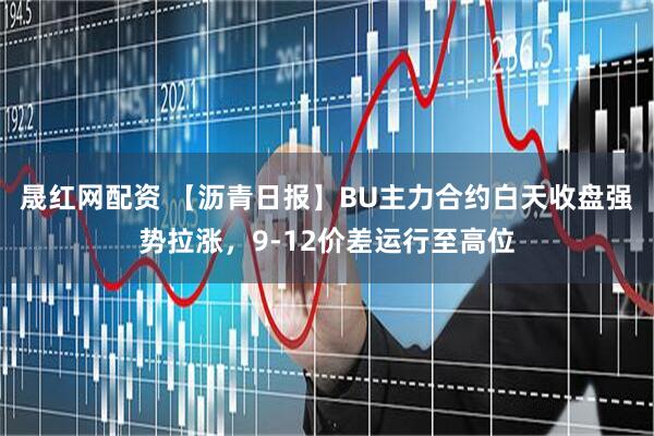 晟红网配资 【沥青日报】BU主力合约白天收盘强势拉涨，9-12价差运行至高位